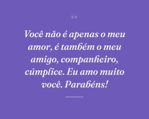 Você não é apenas o meu amor, é também o meu amigo, companheiro, cúmplice. Eu amo muito você. Parabéns!