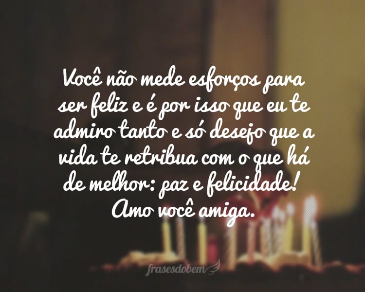 Você não mede esforços para ser feliz e é por isso que eu te admiro tanto e só desejo que a vida te retribua com o que há de melhor: paz e felicidade! Amo você amiga.