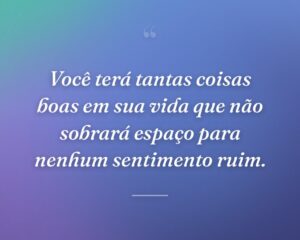 Você terá tantas coisas boas em sua vida que não sobrará espaço para nenhum sentimento ruim.