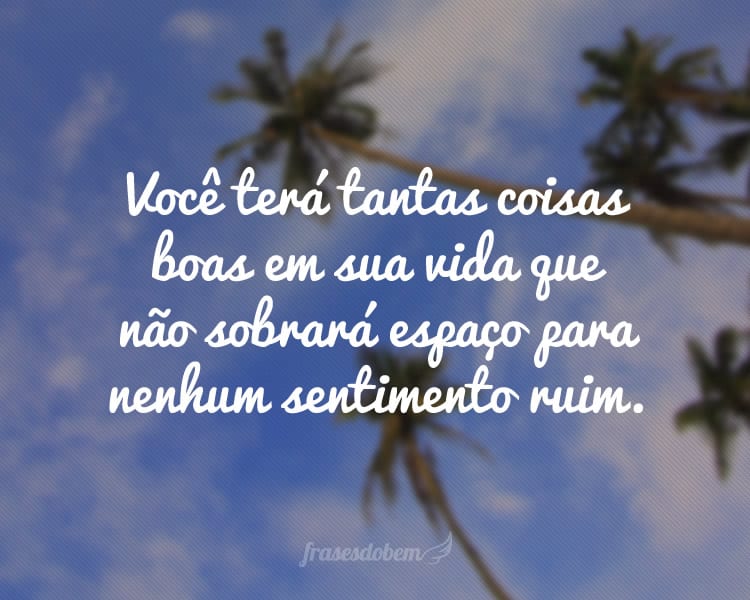 Você terá tantas coisas boas em sua vida que não sobrará espaço para nenhum sentimento ruim.