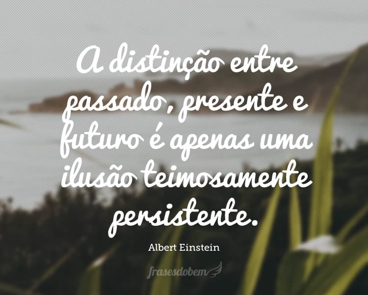 A distinção entre passado, presente e futuro é apenas uma ilusão teimosamente persistente.