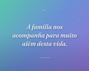 A família nos acompanha para muito além desta vida.