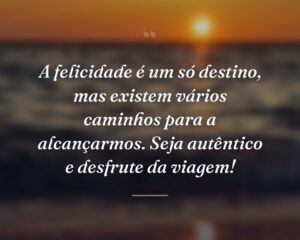 A felicidade é um só destino, mas existem vários caminhos para a alcançarmos. Seja autêntico e desfrute da viagem!