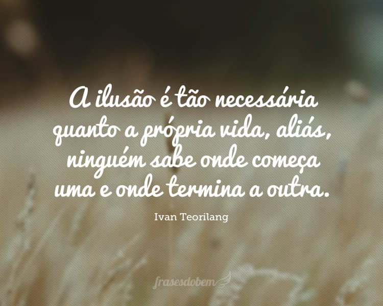 A ilusão é tão necessária quanto a própria vida, aliás, ninguém sabe onde começa uma e onde termina a outra.