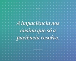 A impaciência nos ensina que só a paciência resolve.