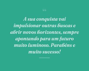 A sua conquista vai impulsionar outras buscas e abrir novos horizontes, sempre apontando para um futuro muito luminoso. Parabéns e muito sucesso!