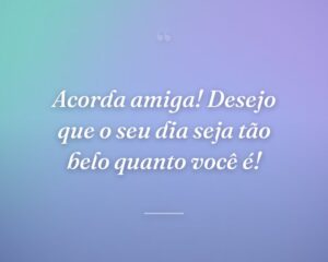 Acorda amiga! Desejo que o seu dia seja tão belo quanto você é!