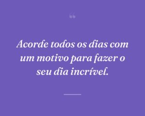 Acorde todos os dias com um motivo para fazer o seu dia incrível.