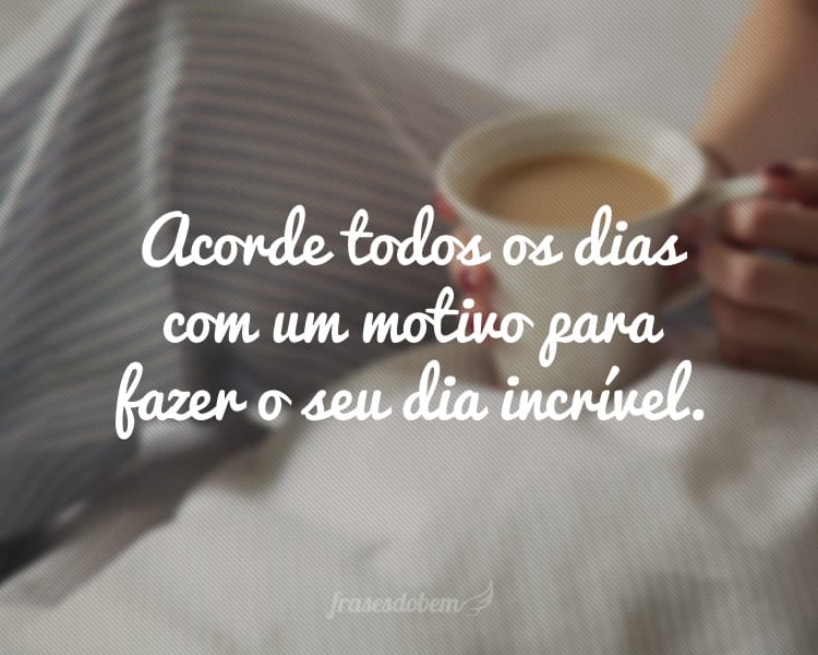 Acorde todos os dias com um motivo para fazer o seu dia incrível.
