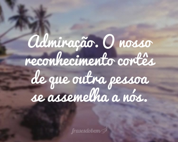 Admiração. O nosso reconhecimento cortês de que outra pessoa se assemelha a nós.