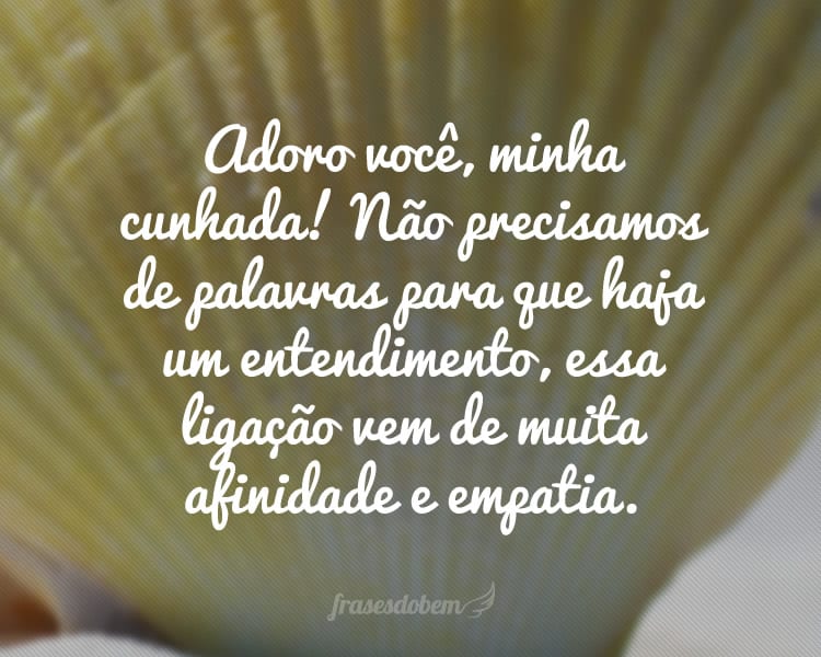 Adoro você, minha cunhada! Não precisamos de palavras para que haja um entendimento, essa ligação vem de muita afinidade e empatia.