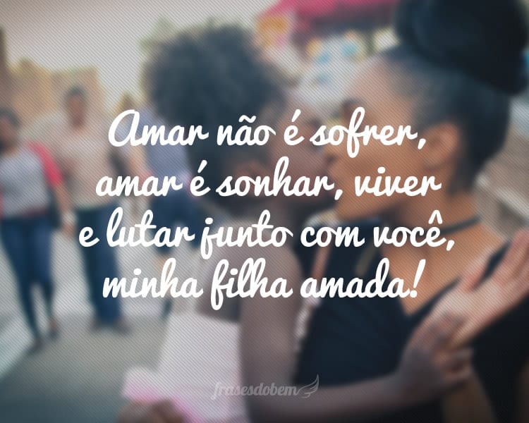 Amar não é sofrer, amar é sonhar, viver e lutar junto com você, minha filha amada!