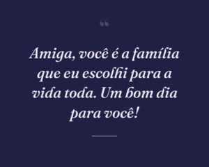 Amiga, você é a família que eu escolhi para a vida toda. Um bom dia para você!