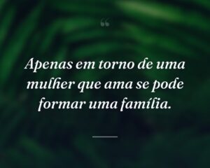 Apenas em torno de uma mulher que ama se pode formar uma família.