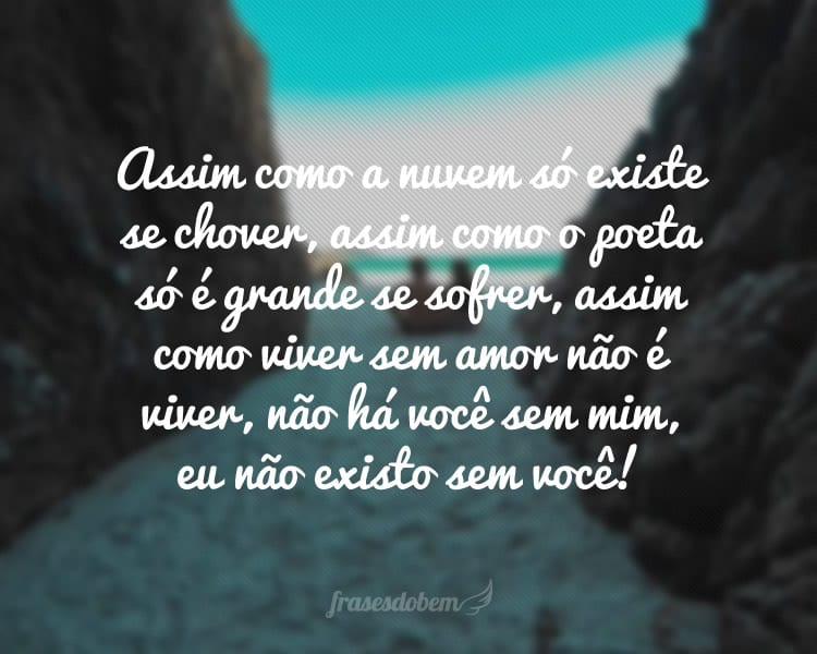 Assim como a nuvem só existe se chover, assim como o poeta só é grande se sofrer, assim como viver sem amor não é viver, não há você sem mim, eu não existo sem você!