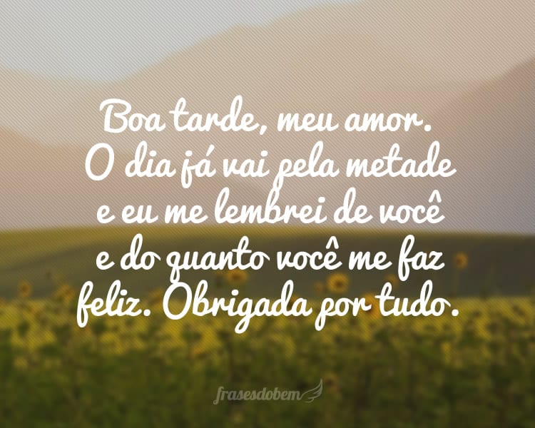 Boa tarde, meu amor. O dia já vai pela metade e eu me lembrei de você e do quanto você me faz feliz. Obrigada por tudo.