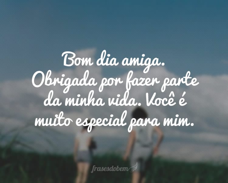 Bom dia amiga. Obrigada por fazer parte da minha vida. Você é muito especial para mim.