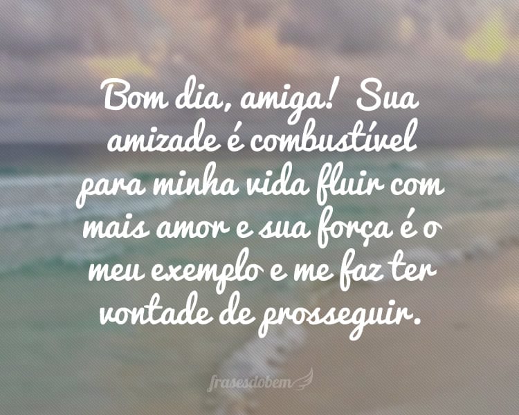 Bom dia, amiga! Sua amizade é combustível para minha vida fluir com mais amor e sua força é o meu exemplo e me faz ter vontade de prosseguir.