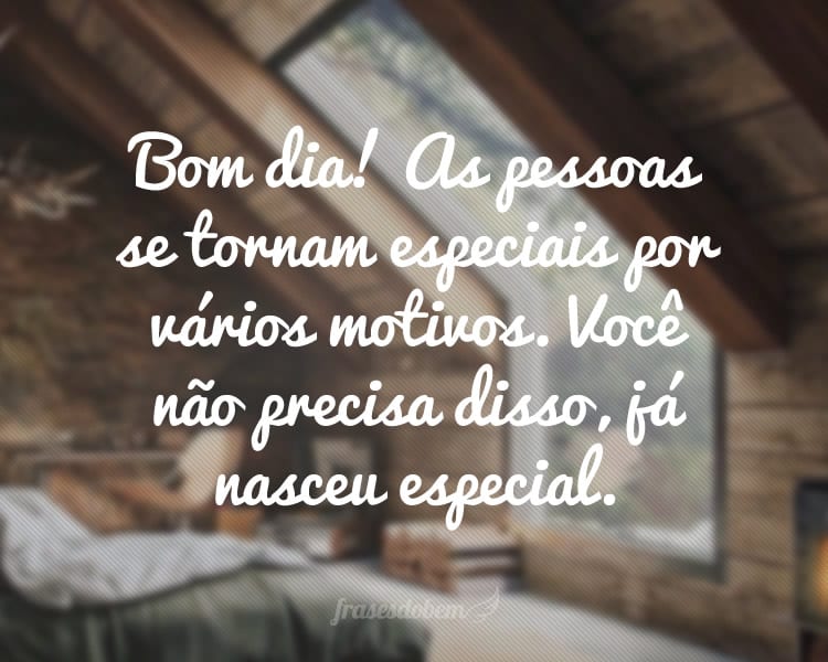 Bom dia! As pessoas se tornam especiais por vários motivos. Você não precisa disso, já nasceu especial.