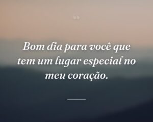 Bom dia para você que tem um lugar especial no meu coração.