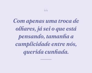 Com apenas uma troca de olhares, já sei o que está pensando, tamanha a cumplicidade entre nós, querida cunhada.