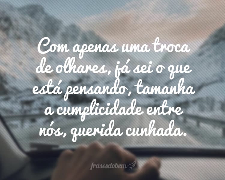 Com apenas uma troca de olhares, já sei o que está pensando, tamanha a cumplicidade entre nós, querida cunhada.