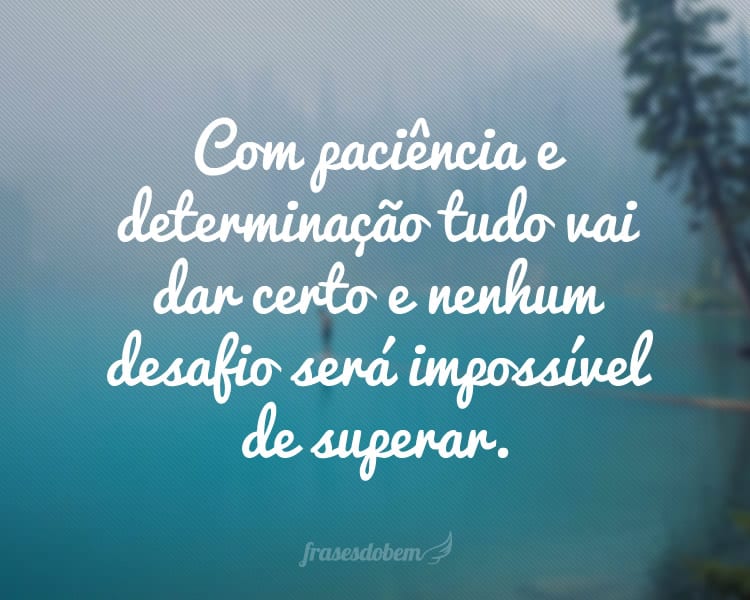 Com paciência e determinação tudo vai dar certo e nenhum desafio será impossível de superar.