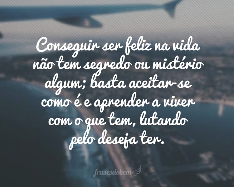 Conseguir ser feliz na vida não tem segredo ou mistério algum; basta aceitar-se como é e aprender a viver com o que tem, lutando pelo deseja ter.