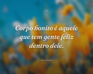 Corpo bonito é aquele que tem gente feliz dentro dele.