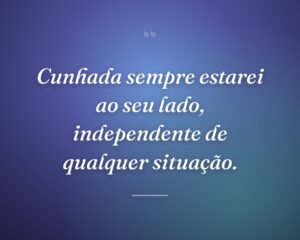 Cunhada sempre estarei ao seu lado, independente de qualquer situação.