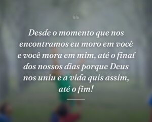Desde o momento que nos encontramos eu moro em você e você mora em mim, até o final dos nossos dias porque Deus nos uniu e a vida quis assim, até o fim!