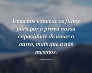 Deus nos concede os filhos para pôr à prova nossa capacidade de amar o outro, mais que a nós mesmos.