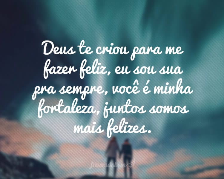 Deus te criou para me fazer feliz, eu sou sua pra sempre, você é minha fortaleza, juntos somos mais felizes.