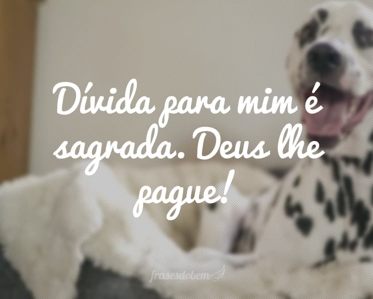 Dívida para mim é sagrada. Deus lhe pague!