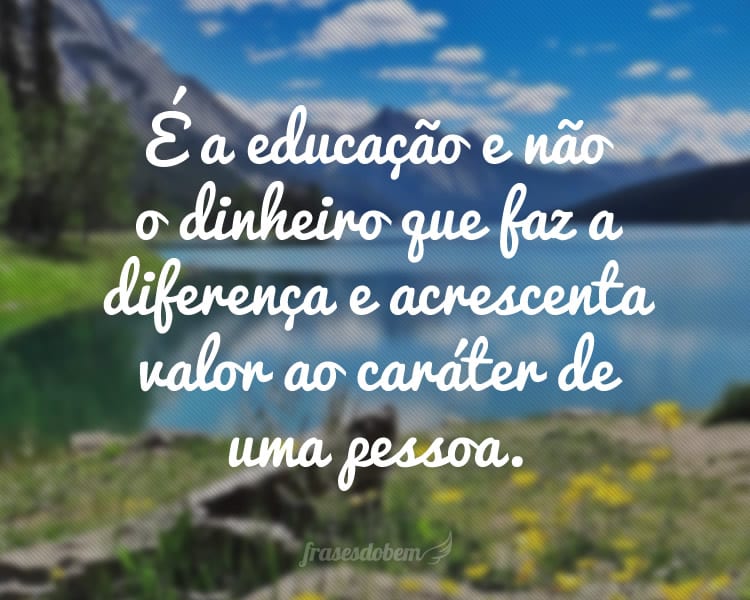 É a educação e não o dinheiro que faz a diferença e acrescenta valor ao caráter de uma pessoa.