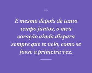 E mesmo depois de tanto tempo juntos, o meu coração ainda dispara sempre que te vejo, como se fosse a primeira vez.