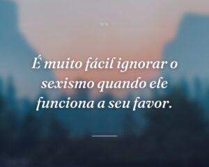 É muito fácil ignorar o sexismo quando ele funciona a seu favor.