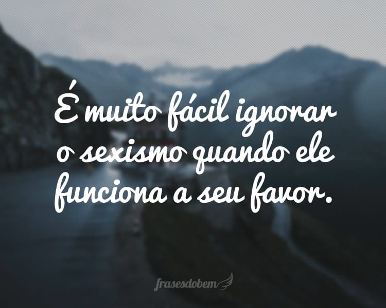 É muito fácil ignorar o sexismo quando ele funciona a seu favor.