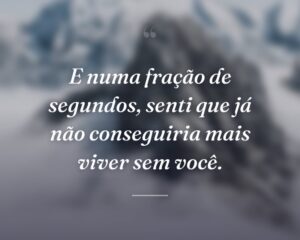 E numa fração de segundos, senti que já não conseguiria mais viver sem você.