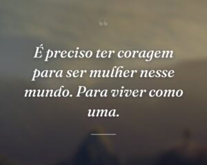 É preciso ter coragem para ser mulher nesse mundo. Para viver como uma.