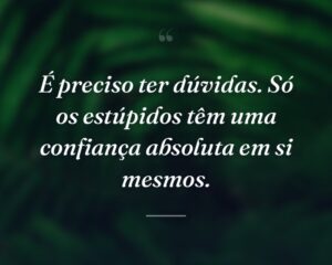 É preciso ter dúvidas. Só os estúpidos têm uma confiança absoluta em si mesmos.