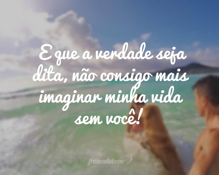 E que a verdade seja dita, não consigo mais imaginar minha vida sem você!