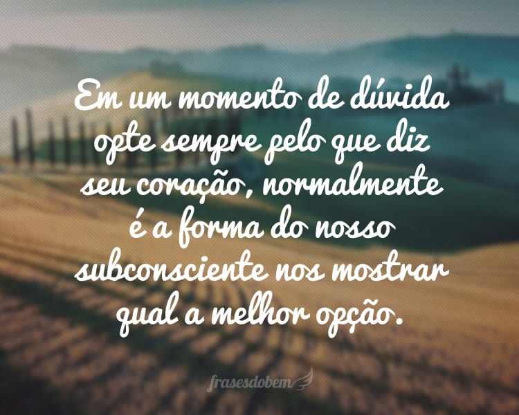 Em um momento de dúvida opte sempre pelo que diz seu coração, normalmente é a forma do nosso subconsciente nos mostrar qual a melhor opção.