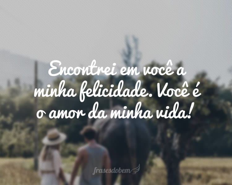 Encontrei em você a minha felicidade. Você é o amor da minha vida!