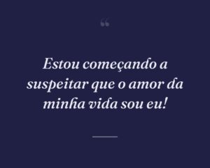 Estou começando a suspeitar que o amor da minha vida sou eu!