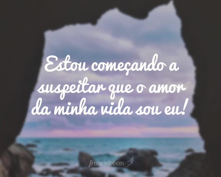 Estou começando a suspeitar que o amor da minha vida sou eu!