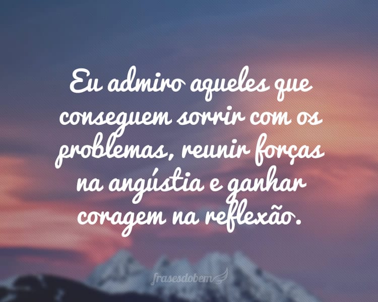 Eu admiro aqueles que conseguem sorrir com os problemas, reunir forças na angústia e ganhar coragem na reflexão.