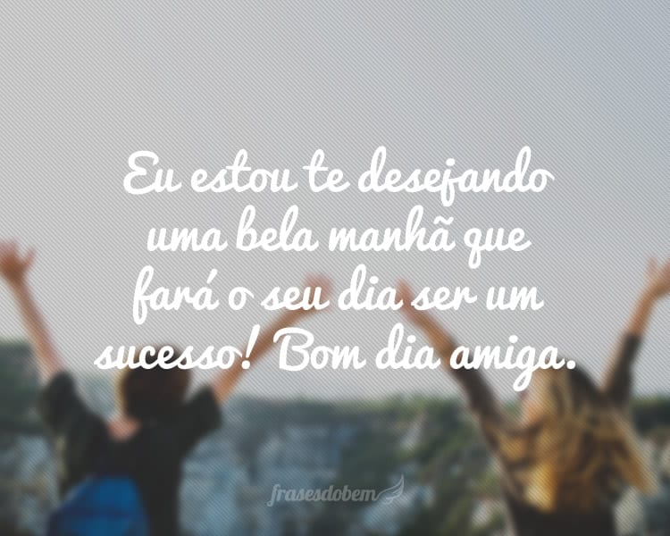 Eu estou te desejando uma bela manhã que fará o seu dia ser um sucesso! Bom dia amiga.