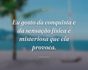Eu gosto da conquista e da sensação física e misteriosa que ela provoca.
