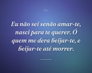 Eu não sei senão amar-te, nasci para te querer. Ó quem me dera beijar-te, e beijar-te até morrer.